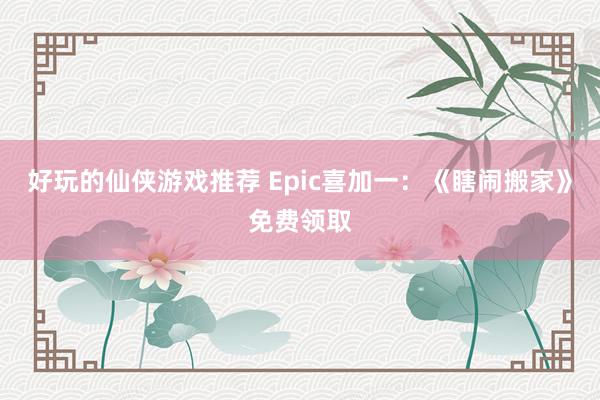 好玩的仙侠游戏推荐 Epic喜加一：《瞎闹搬家》免费领取