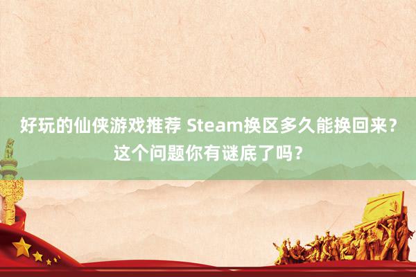 好玩的仙侠游戏推荐 Steam换区多久能换回来？这个问题你有谜底了吗？