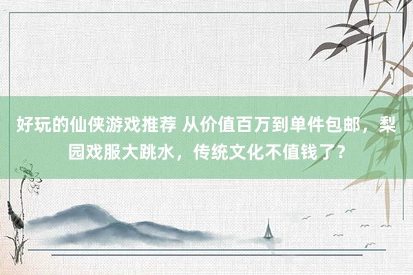 好玩的仙侠游戏推荐 从价值百万到单件包邮，梨园戏服大跳水，传统文化不值钱了？