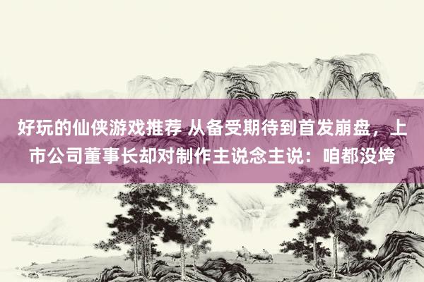 好玩的仙侠游戏推荐 从备受期待到首发崩盘，上市公司董事长却对制作主说念主说：咱都没垮