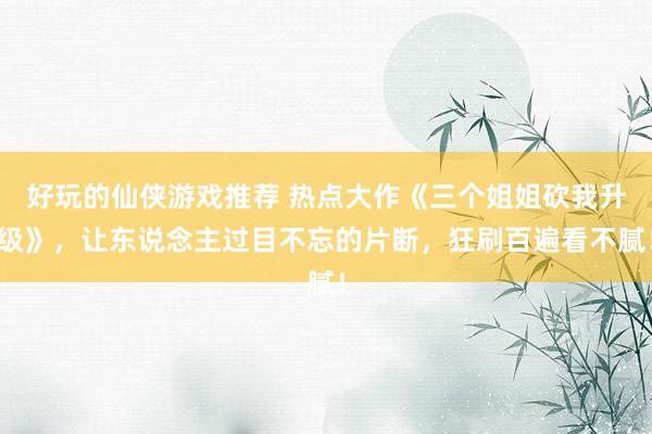 好玩的仙侠游戏推荐 热点大作《三个姐姐砍我升级》，让东说念主过目不忘的片断，狂刷百遍看不腻！