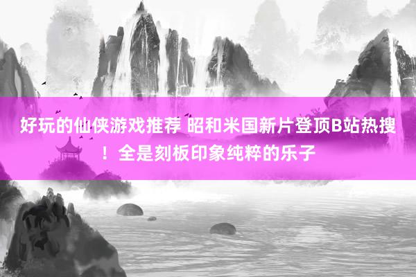 好玩的仙侠游戏推荐 昭和米国新片登顶B站热搜！全是刻板印象纯粹的乐子