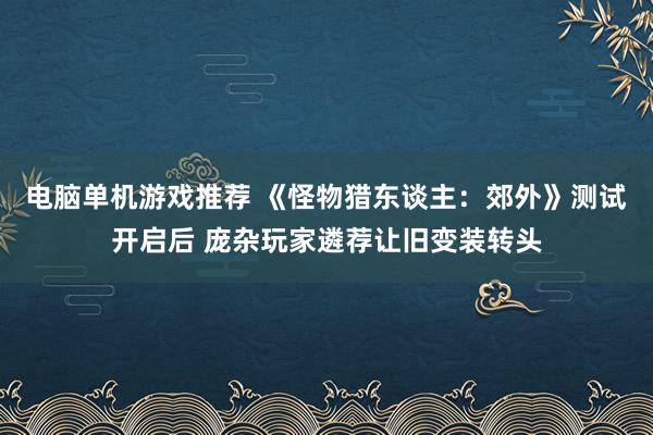 电脑单机游戏推荐 《怪物猎东谈主：郊外》测试开启后 庞杂玩家遴荐让旧变装转头