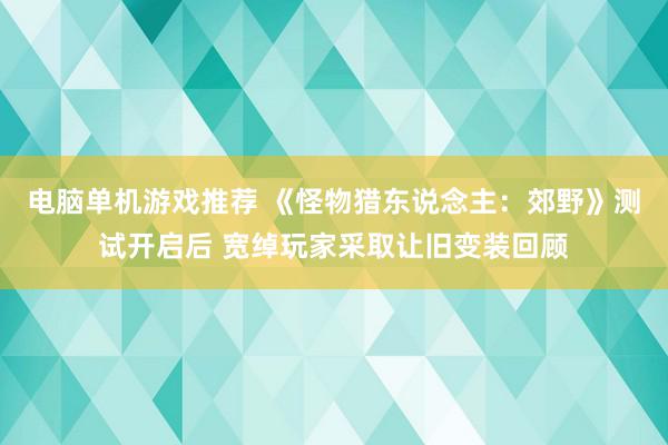 电脑单机游戏推荐 《怪物猎东说念主：郊野》测试开启后 宽绰玩家采取让旧变装回顾