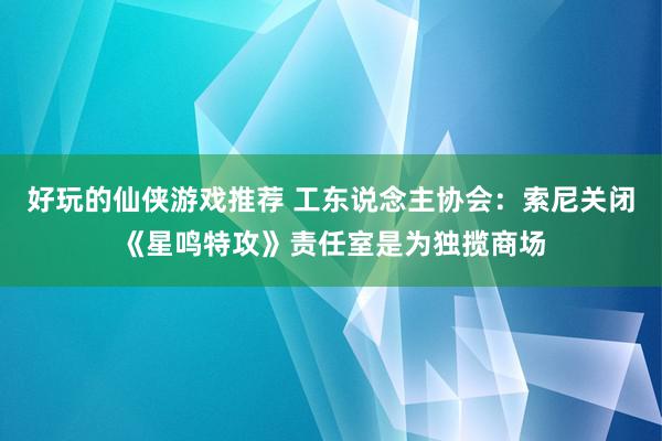 好玩的仙侠游戏推荐 工东说念主协会：索尼关闭《星鸣特攻》责任室是为独揽商场