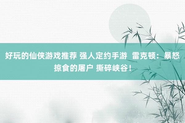 好玩的仙侠游戏推荐 强人定约手游  雷克顿：暴怒掠食的屠户 撕碎峡谷！