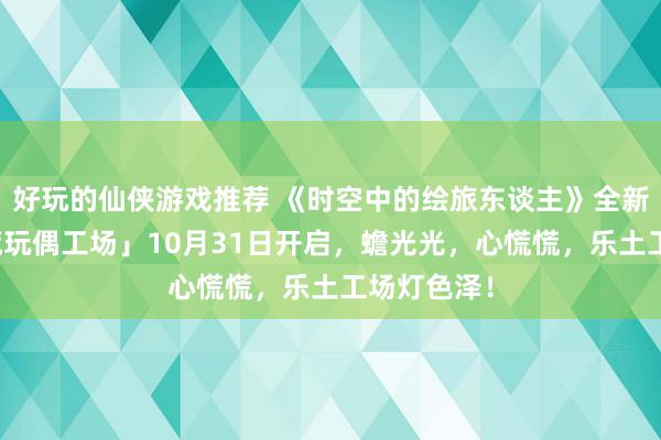 好玩的仙侠游戏推荐 《时空中的绘旅东谈主》全新步履「心慌玩偶工场」10月31日开启，蟾光光，心慌慌，乐土工场灯色泽！