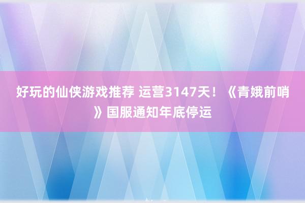 好玩的仙侠游戏推荐 运营3147天！《青娥前哨》国服通知年底停运