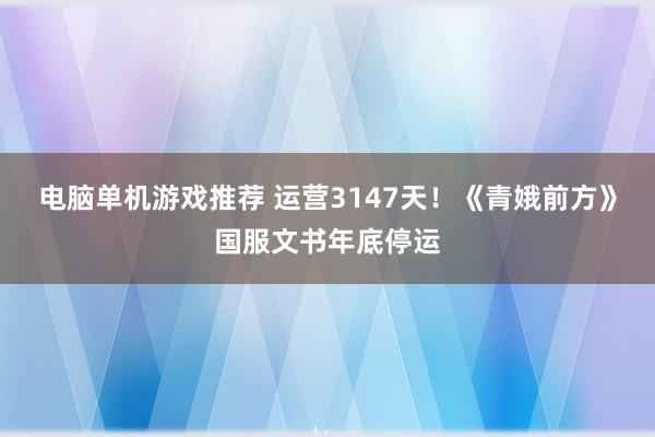 电脑单机游戏推荐 运营3147天！《青娥前方》国服文书年底停运