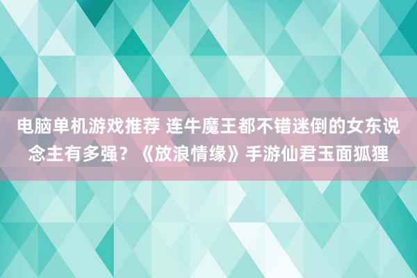 电脑单机游戏推荐 连牛魔王都不错迷倒的女东说念主有多强？《放浪情缘》手游仙君玉面狐狸