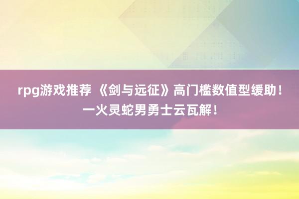 rpg游戏推荐 《剑与远征》高门槛数值型缓助！一火灵蛇男勇士云瓦解！