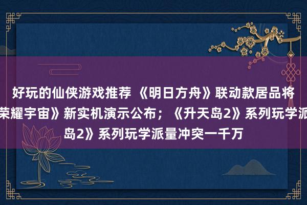 好玩的仙侠游戏推荐 《明日方舟》联动款居品将推出；《王者荣耀宇宙》新实机演示公布；《升天岛2》系列玩学派量冲突一千万