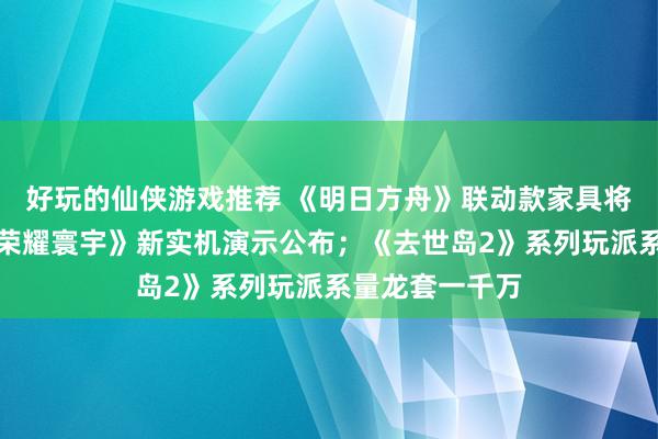 好玩的仙侠游戏推荐 《明日方舟》联动款家具将推出；《王者荣耀寰宇》新实机演示公布；《去世岛2》系列玩派系量龙套一千万