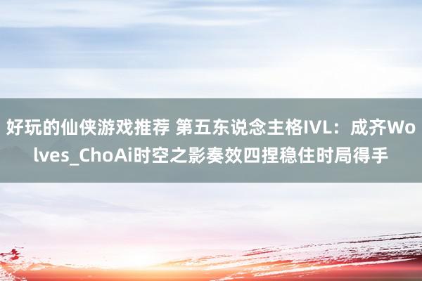 好玩的仙侠游戏推荐 第五东说念主格IVL：成齐Wolves_ChoAi时空之影奏效四捏稳住时局得手