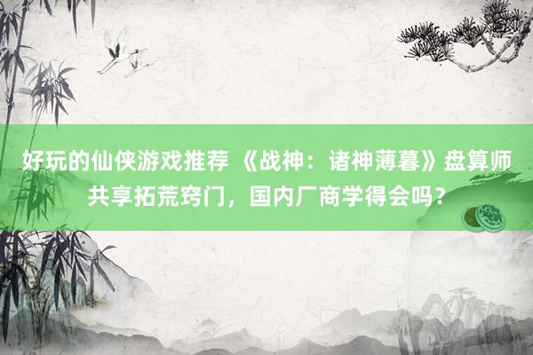 好玩的仙侠游戏推荐 《战神：诸神薄暮》盘算师共享拓荒窍门，国内厂商学得会吗？