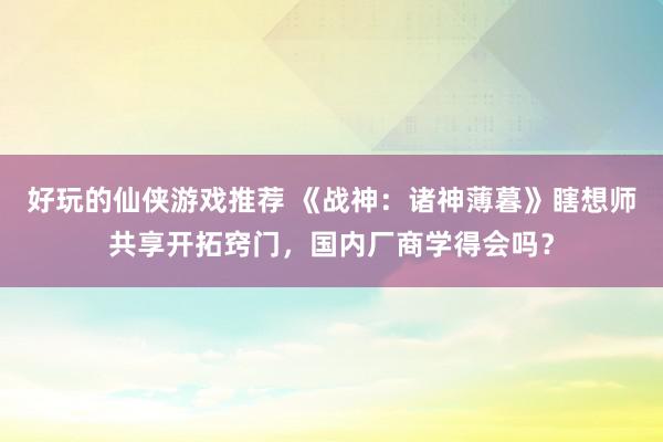 好玩的仙侠游戏推荐 《战神：诸神薄暮》瞎想师共享开拓窍门，国内厂商学得会吗？