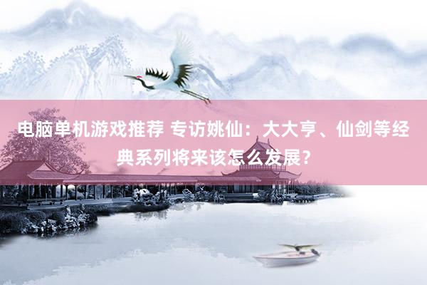 电脑单机游戏推荐 专访姚仙：大大亨、仙剑等经典系列将来该怎么发展？