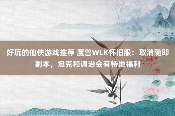 好玩的仙侠游戏推荐 魔兽WLK怀旧服：取消随即副本，坦克和调治会有特地福利