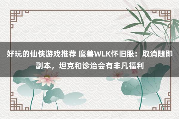 好玩的仙侠游戏推荐 魔兽WLK怀旧服：取消随即副本，坦克和诊治会有非凡福利