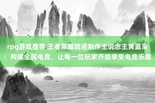 rpg游戏推荐 王者荣耀践诺制作主说念主黄蓝枭：构建全民电竞，让每一位玩家齐能享受电竞乐趣