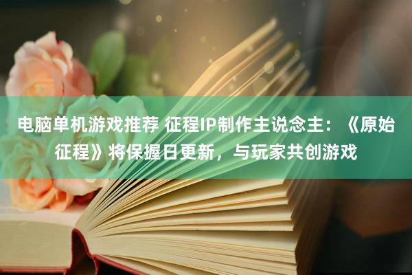 电脑单机游戏推荐 征程IP制作主说念主：《原始征程》将保握日更新，与玩家共创游戏