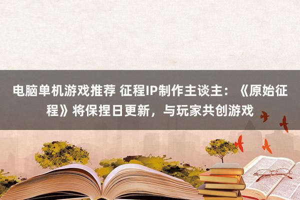 电脑单机游戏推荐 征程IP制作主谈主：《原始征程》将保捏日更新，与玩家共创游戏