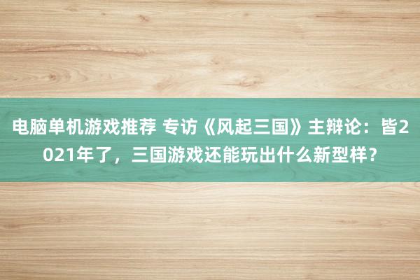 电脑单机游戏推荐 专访《风起三国》主辩论：皆2021年了，三国游戏还能玩出什么新型样？