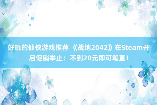 好玩的仙侠游戏推荐 《战地2042》在Steam开启促销举止：不到20元即可笔直！