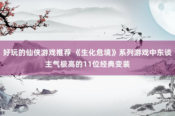 好玩的仙侠游戏推荐 《生化危境》系列游戏中东谈主气极高的11位经典变装