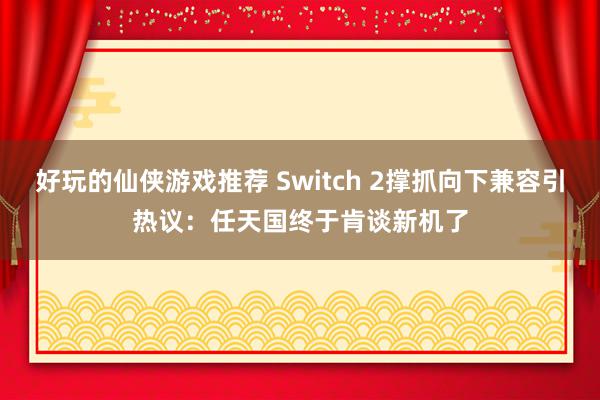 好玩的仙侠游戏推荐 Switch 2撑抓向下兼容引热议：任天国终于肯谈新机了