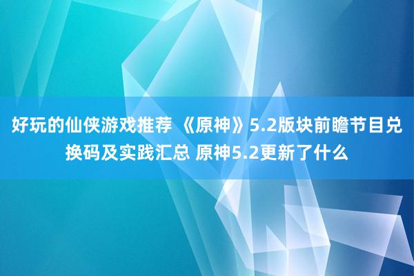 好玩的仙侠游戏推荐 《原神》5.2版块前瞻节目兑换码及实践汇总 原神5.2更新了什么