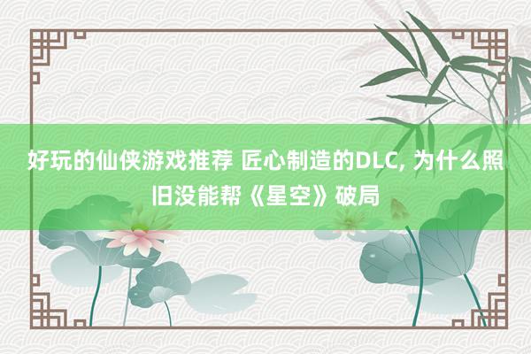 好玩的仙侠游戏推荐 匠心制造的DLC, 为什么照旧没能帮《星空》破局