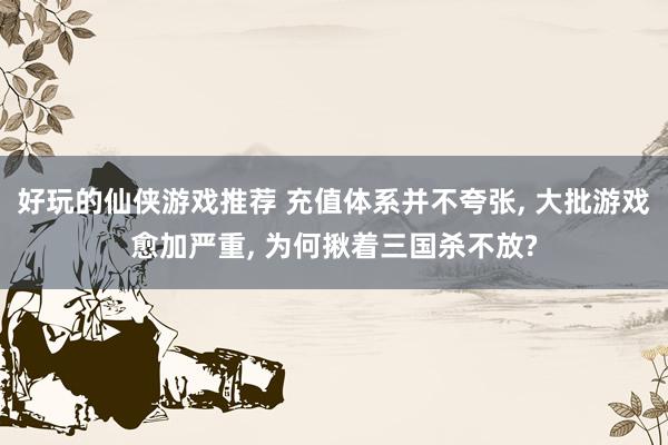 好玩的仙侠游戏推荐 充值体系并不夸张, 大批游戏愈加严重, 为何揪着三国杀不放?