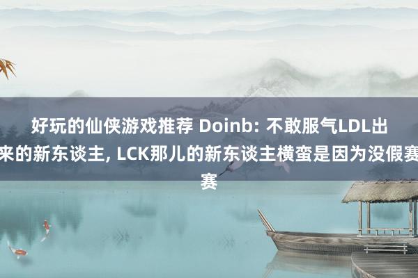 好玩的仙侠游戏推荐 Doinb: 不敢服气LDL出来的新东谈主, LCK那儿的新东谈主横蛮是因为没假赛