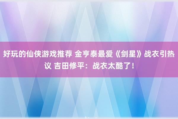 好玩的仙侠游戏推荐 金亨泰最爱《剑星》战衣引热议 吉田修平：战衣太酷了！