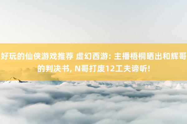 好玩的仙侠游戏推荐 虚幻西游: 主播梧桐晒出和辉哥的判决书, N哥打废12工夫谛听!