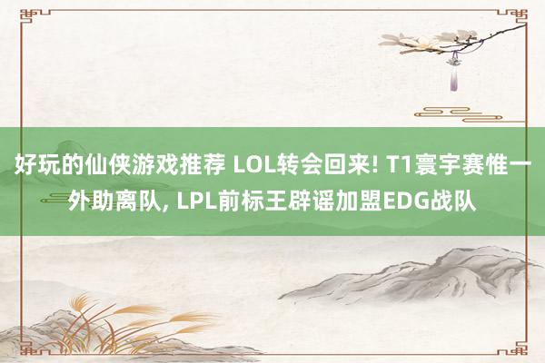 好玩的仙侠游戏推荐 LOL转会回来! T1寰宇赛惟一外助离队, LPL前标王辟谣加盟EDG战队