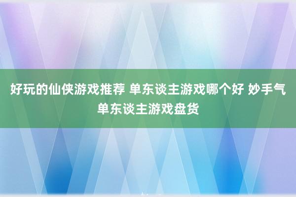 好玩的仙侠游戏推荐 单东谈主游戏哪个好 妙手气单东谈主游戏盘货