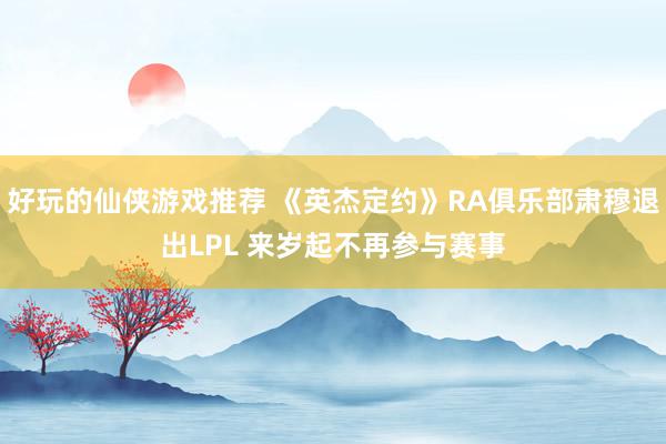 好玩的仙侠游戏推荐 《英杰定约》RA俱乐部肃穆退出LPL 来岁起不再参与赛事