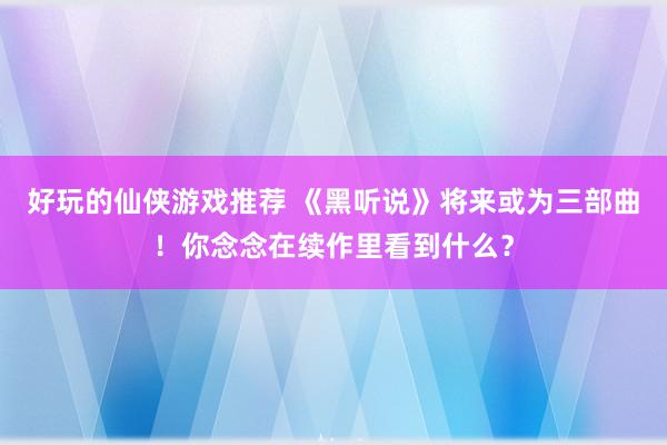 好玩的仙侠游戏推荐 《黑听说》将来或为三部曲！你念念在续作里看到什么？