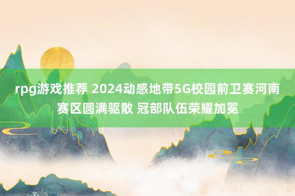 rpg游戏推荐 2024动感地带5G校园前卫赛河南赛区圆满驱散 冠部队伍荣耀加冕