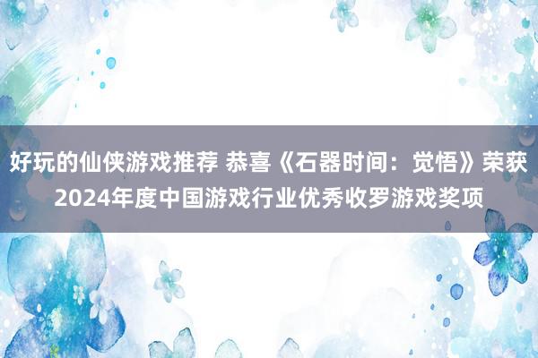 好玩的仙侠游戏推荐 恭喜《石器时间：觉悟》荣获2024年度中国游戏行业优秀收罗游戏奖项