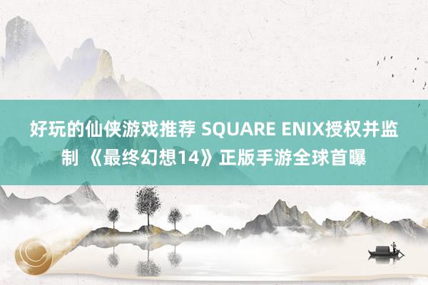 好玩的仙侠游戏推荐 SQUARE ENIX授权并监制 《最终幻想14》正版手游全球首曝