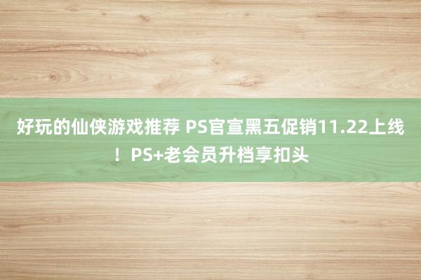 好玩的仙侠游戏推荐 PS官宣黑五促销11.22上线！PS+老会员升档享扣头