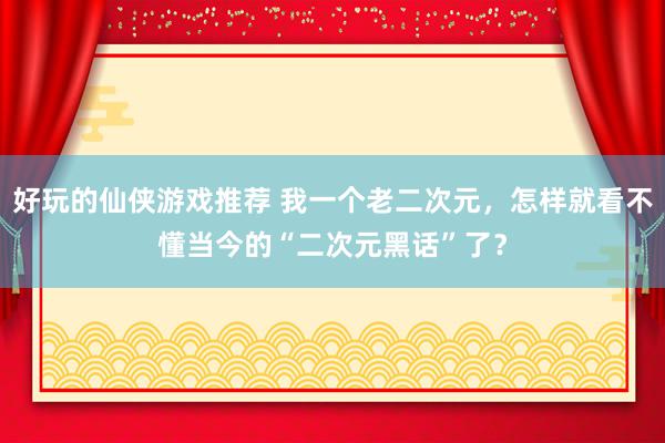 好玩的仙侠游戏推荐 我一个老二次元，怎样就看不懂当今的“二次元黑话”了？