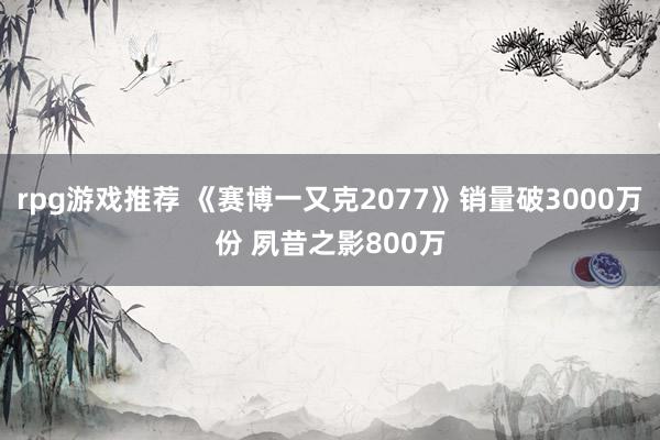 rpg游戏推荐 《赛博一又克2077》销量破3000万份 夙昔之影800万