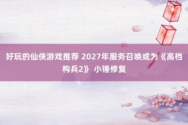 好玩的仙侠游戏推荐 2027年服务召唤或为《高档构兵2》 小锤修复