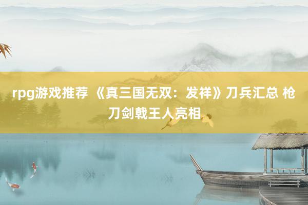 rpg游戏推荐 《真三国无双：发祥》刀兵汇总 枪刀剑戟王人亮相