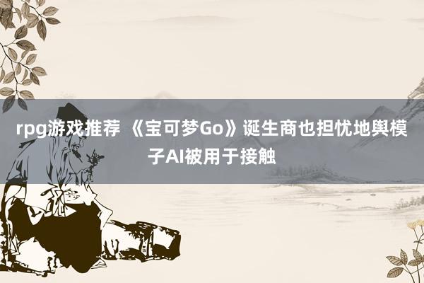 rpg游戏推荐 《宝可梦Go》诞生商也担忧地舆模子AI被用于接触