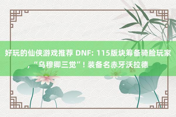 好玩的仙侠游戏推荐 DNF: 115版块筹备骑脸玩家, “乌穆卿三觉”! 装备名赤牙沃拉德